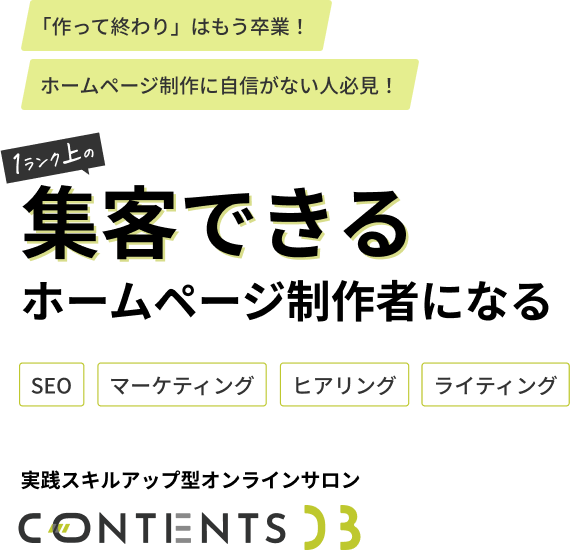 自社・他社に関係なく、集客できるマーケティング戦略×成約率の高いホームページを作りたいそんな人のためのオンラインサロンCONTENTS DB
SEO・マーケティング・ヒアリング・ライティングスキルを学びながら、サイトが完成Webディレクションに必要なスキルが、すべて実践で身につきます。