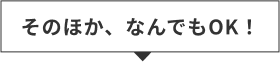 そのほか、なんでもOK！
