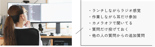 ・ランチしながらラジオ感覚 ・作業しながら耳だけ参加 ・カメラオフで聞いてる ・質問だけ投げておく ・他の人の質問からの追加質問