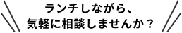ランチしながら、
気軽に相談しませんか？