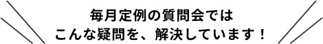 毎月定例の質問会では
こんな疑問を、解決しています！