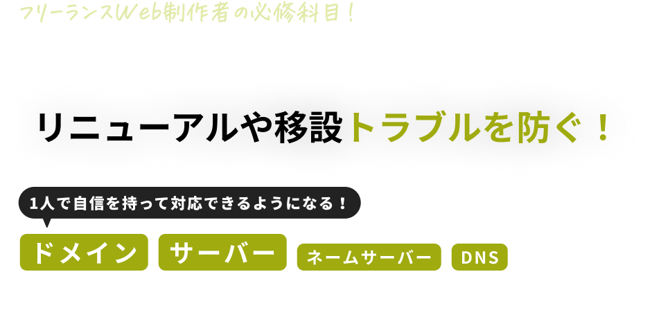 フリーランスWeb制作者の必修科目！ 
１つの設定ミスで、クライアントのビジネスが止まる!?
リニューアルや移設トラブルを防ぐ！
1人で自信を持って対応できるようになる！
ドメイン
サーバー
ネームサーバー
DNS
基礎知識とその対策講座